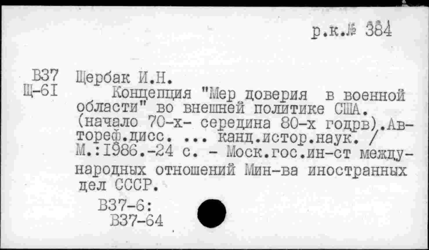 ﻿р.к.й 384
В37
Щ-61
Щербак И.Н.
Концепция ’’Мер доверия в военной области” во внешней политике США. ^начало 70-х- середина 80-х годрв).Авторе^.дисс. ... канд.истор.наук. / М.:1986.-24 с. - Моск.гос.ин-ст международных отношений Мин-ва иностранных дел СССР.
В37-6:	Л
В37-64	Ж